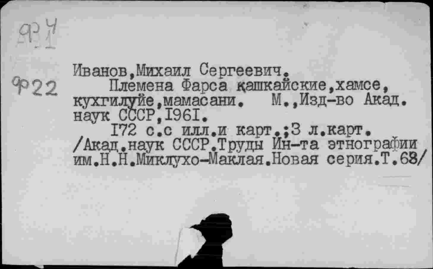 ﻿Иванов,Михаил Сергеевич.
Т22 Племена Фарса кашкайские,хамсе, кухгилуйе.мамасани.	М.,Изд-во Акад,
наук СССР,1961.
172 с.с илл.и карт.;3 л.карт. /Акад,наук СССР.Труды Ин-та этнографии им.Н.Н.Миклухо-Маклая.Новая серия.Т.63/